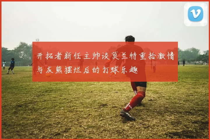 开拓者新任主帅谈莫兰特重拾激情与灰熊摆烂后的打球乐趣