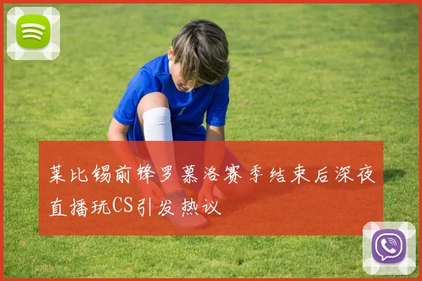 莱比锡前锋罗慕洛赛季结束后深夜直播玩CS引发热议