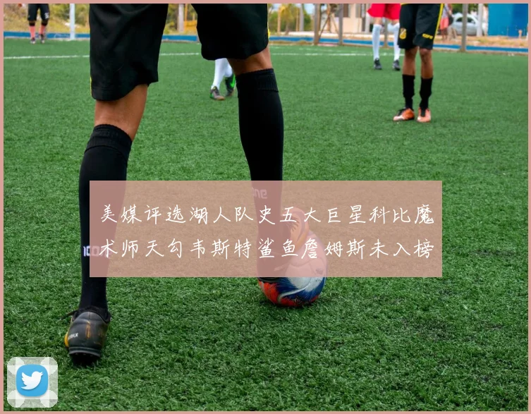 美媒评选湖人队史五大巨星科比魔术师天勾韦斯特鲨鱼詹姆斯未入榜引争议