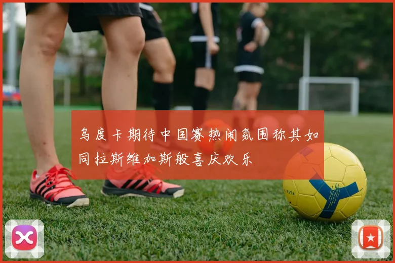 乌度卡期待中国赛热闹氛围称其如同拉斯维加斯般喜庆欢乐