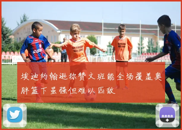 埃迪约翰逊称赞文班能全场覆盖奥胖篮下虽强但难以匹敌