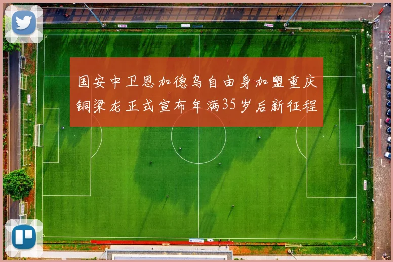 国安中卫恩加德乌自由身加盟重庆铜梁龙正式宣布年满35岁后新征程开启