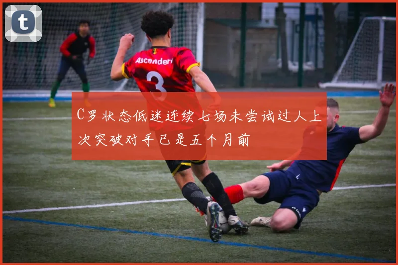 C罗状态低迷连续七场未尝试过人上次突破对手已是五个月前