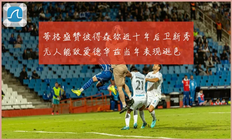 蒂格盛赞彼得森称近十年后卫新秀无人能敌爱德华兹当年表现逊色