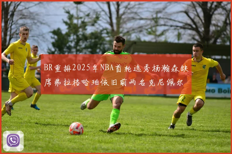 BR重排2025年NBA首轮选秀杨瀚森缺席弗拉格哈珀依旧前两名克尼佩尔锁定探花位