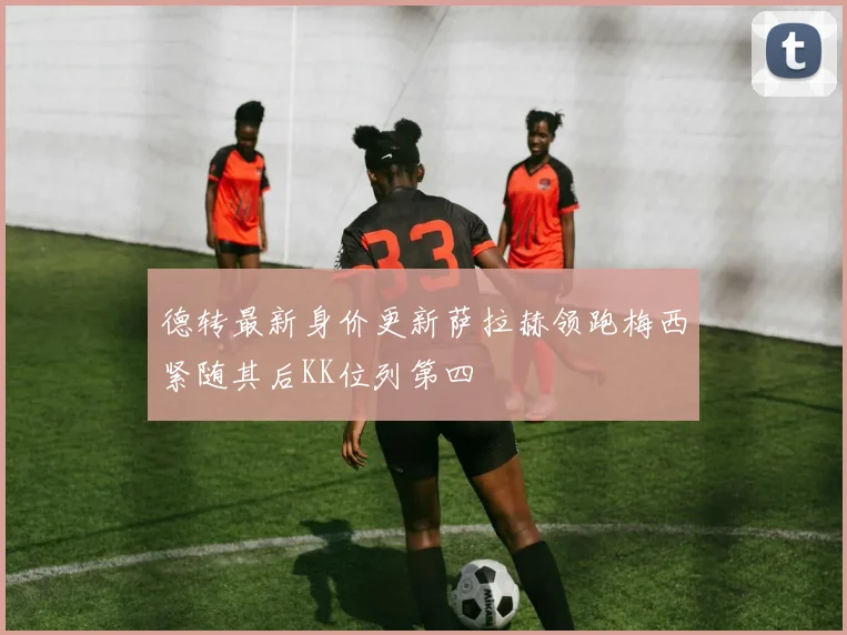 德转最新身价更新萨拉赫领跑梅西紧随其后KK位列第四