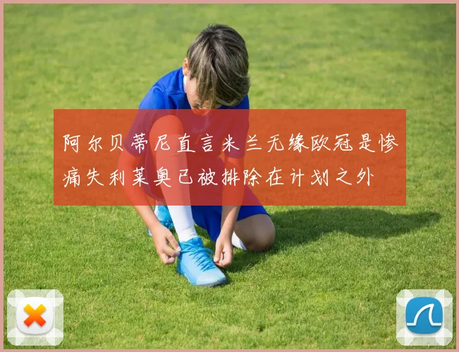 阿尔贝蒂尼直言米兰无缘欧冠是惨痛失利莱奥已被排除在计划之外