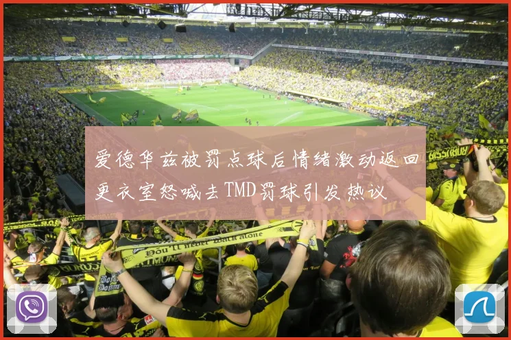 爱德华兹被罚点球后情绪激动返回更衣室怒喊去TMD罚球引发热议
