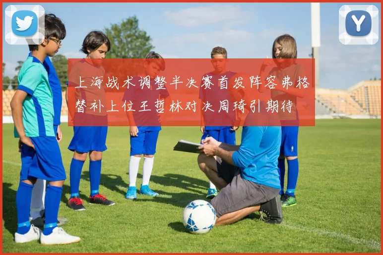 上海战术调整半决赛首发阵容弗格替补上位王哲林对决周琦引期待