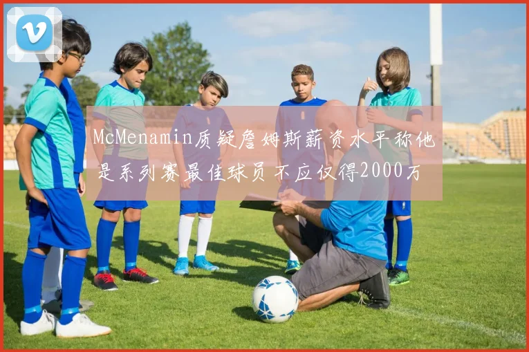 McMenamin质疑詹姆斯薪资水平称他是系列赛最佳球员不应仅得2000万