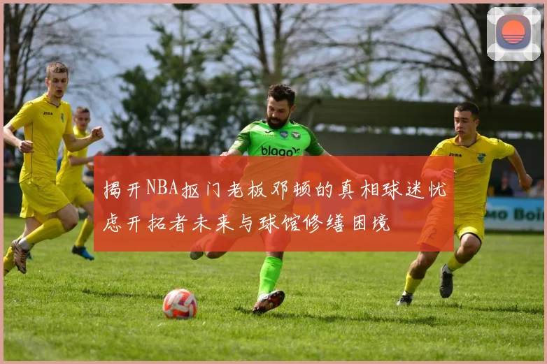 揭开NBA抠门老板邓顿的真相球迷忧虑开拓者未来与球馆修缮困境