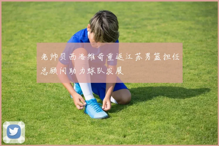 老帅贝西洛维奇重返江苏男篮担任总顾问助力球队发展