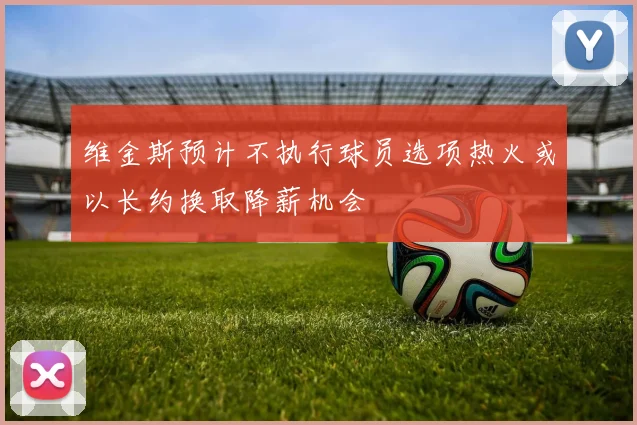 维金斯预计不执行球员选项热火或以长约换取降薪机会