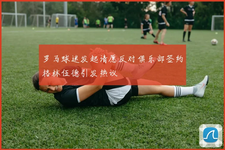 罗马球迷发起请愿反对俱乐部签约格林伍德引发热议