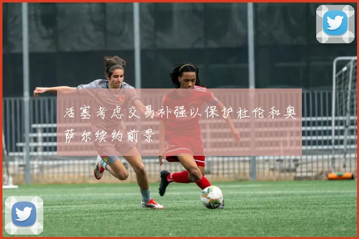 活塞考虑交易补强以保护杜伦和奥萨尔续约前景