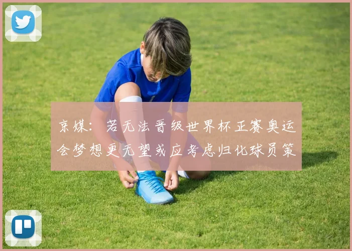 京媒：若无法晋级世界杯正赛奥运会梦想更无望或应考虑归化球员策略
