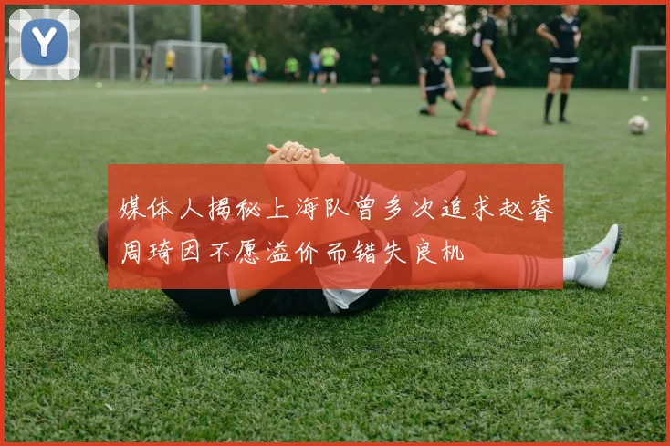 媒体人揭秘上海队曾多次追求赵睿周琦因不愿溢价而错失良机