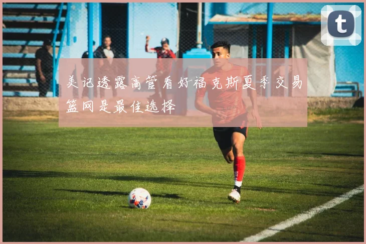 美记透露高管看好福克斯夏季交易篮网是最佳选择