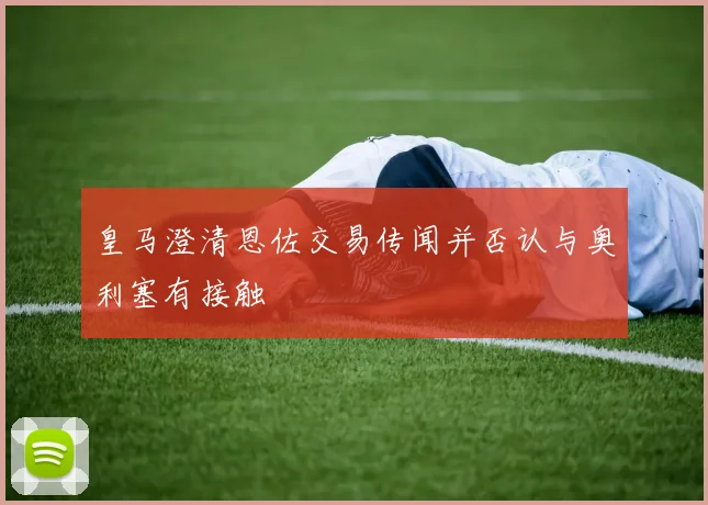 皇马澄清恩佐交易传闻并否认与奥利塞有接触