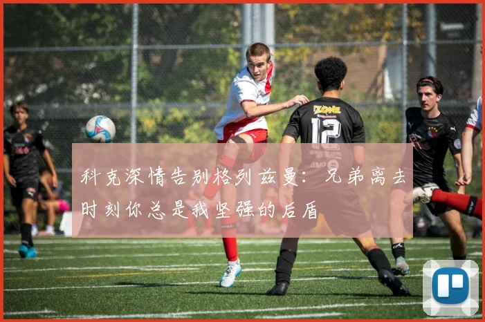 科克深情告别格列兹曼：兄弟离去时刻你总是我坚强的后盾