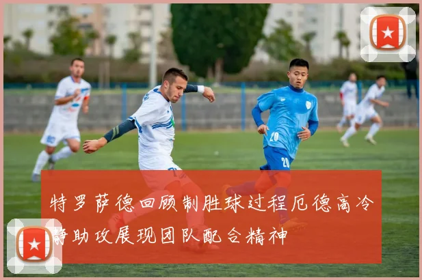 特罗萨德回顾制胜球过程厄德高冷静助攻展现团队配合精神