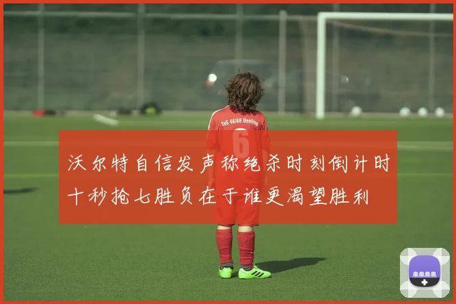 沃尔特自信发声称绝杀时刻倒计时十秒抢七胜负在于谁更渴望胜利