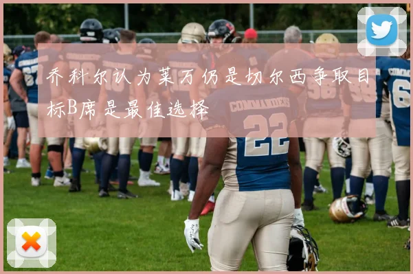 乔科尔认为莱万仍是切尔西争取目标B席是最佳选择