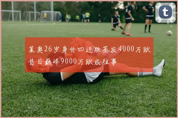 莱奥26岁身价四连跌蒸发4000万欧昔日巅峰9000万欧成往事