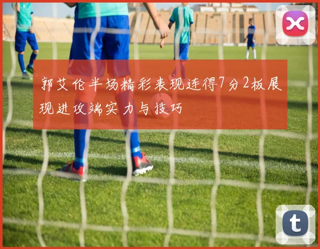 郭艾伦半场精彩表现连得7分2板展现进攻端实力与技巧