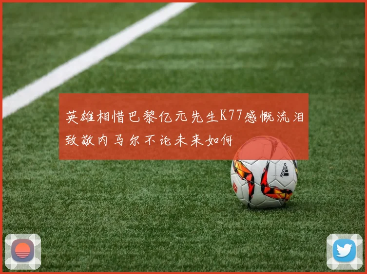 英雄相惜巴黎亿元先生K77感慨流泪致敬内马尔不论未来如何