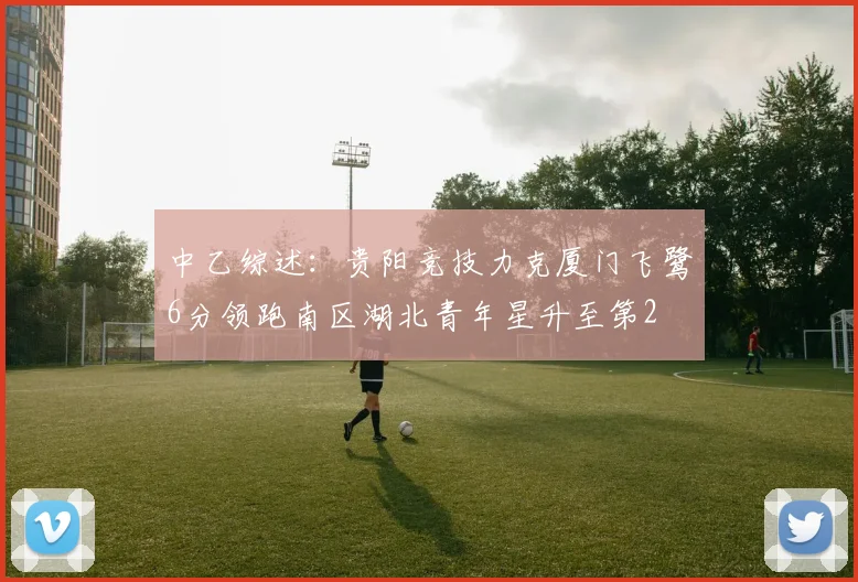 中乙综述：贵阳竞技力克厦门飞鹭6分领跑南区湖北青年星升至第2