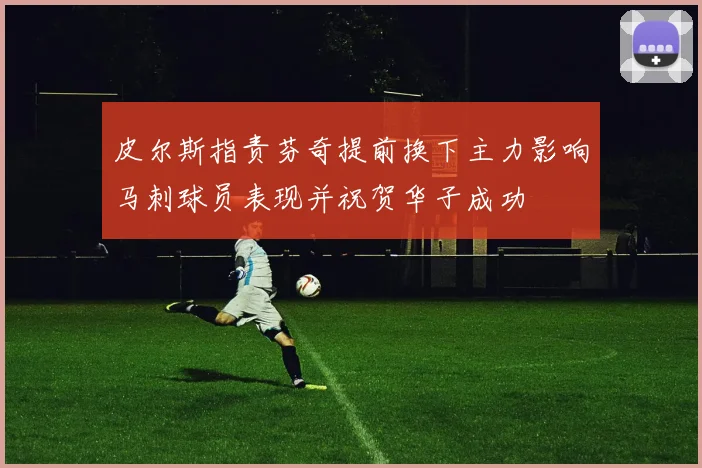 皮尔斯指责芬奇提前换下主力影响马刺球员表现并祝贺华子成功
